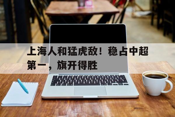 关于上海人和猛虎敌！稳占中超第一，旗开得胜的信息